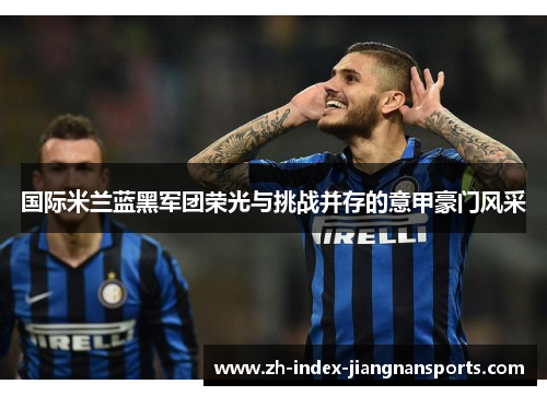 国际米兰蓝黑军团荣光与挑战并存的意甲豪门风采