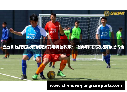墨西哥足球超级联赛的魅力与特色探索：激情与传统交织的赛场传奇