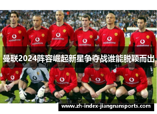 曼联2024阵容崛起新星争夺战谁能脱颖而出 曼联2024阵容崛起新星争夺战谁能脱颖而出